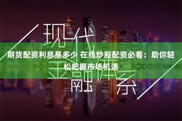 期货配资利息是多少 在线炒股配资必看：助你轻松把握市场机遇