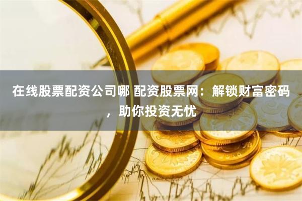 在线股票配资公司哪 配资股票网：解锁财富密码，助你投资无忧