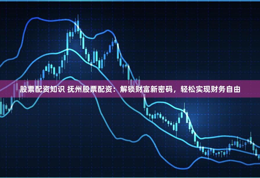 股票配资知识 抚州股票配资：解锁财富新密码，轻松实现财务自由