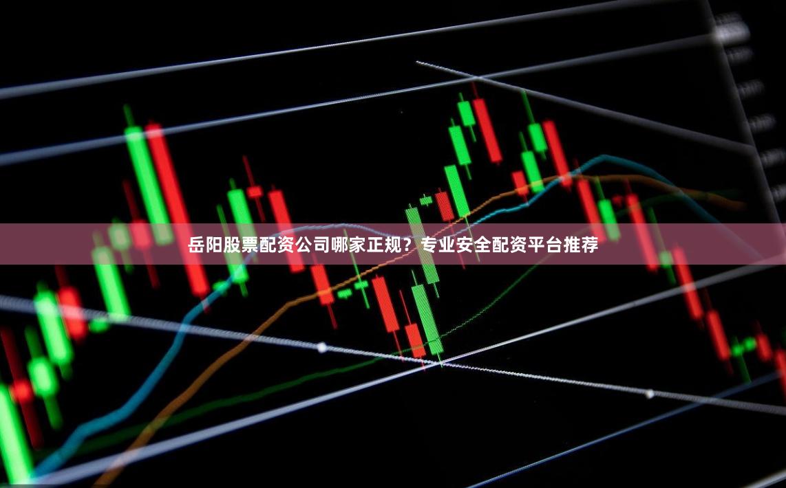 岳阳股票配资公司哪家正规？专业安全配资平台推荐
